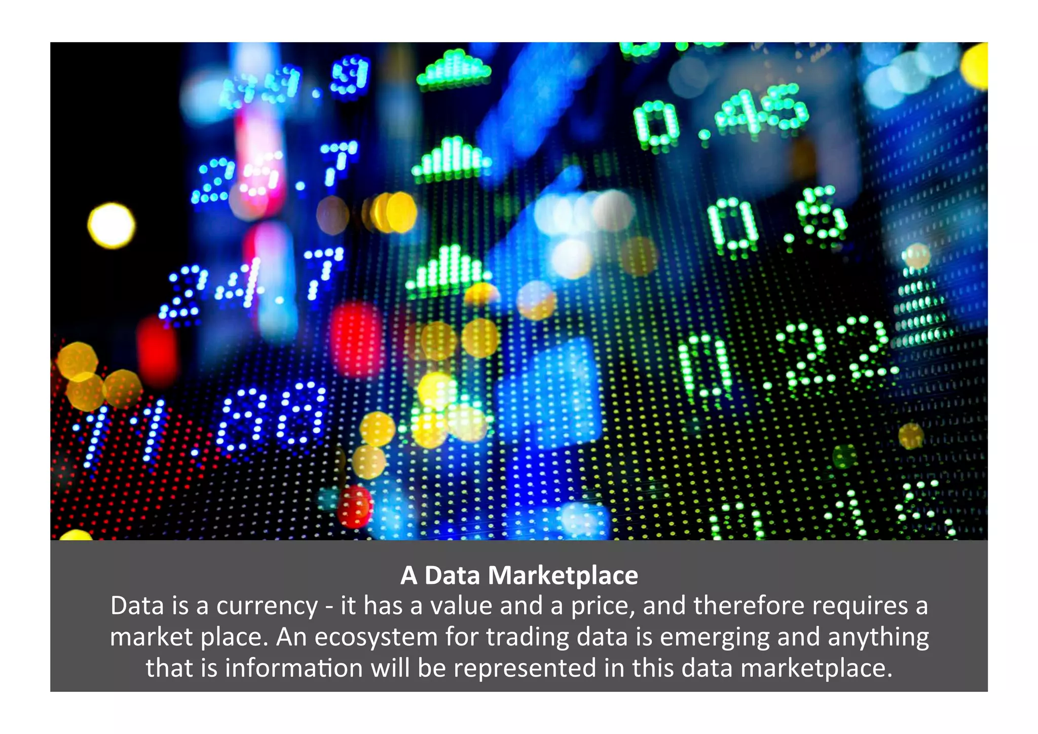 A	
  Data	
  Marketplace	
  	
  
Data	
  is	
  a	
  currency	
  -­‐	
  it	
  has	
  a	
  value	
  and	
  a	
  price,	
  and	
  therefore	
  requires	
  a	
  	
  
market	
  place.	
  An	
  ecosystem	
  for	
  trading	
  data	
  is	
  emerging	
  and	
  anything	
  	
  
that	
  is	
  informaGon	
  will	
  be	
  represented	
  in	
  this	
  data	
  marketplace.	
  	
  
 