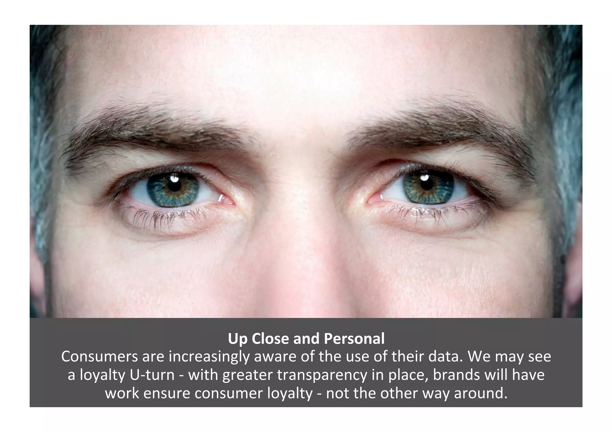 Up	
  Close	
  and	
  Personal	
  	
  
Consumers	
  are	
  increasingly	
  aware	
  of	
  the	
  use	
  of	
  their	
  data.	
  We	
  may	
  see	
  	
  
a	
  loyalty	
  U-­‐turn	
  -­‐	
  with	
  greater	
  transparency	
  in	
  place,	
  brands	
  will	
  have	
  	
  
work	
  ensure	
  consumer	
  loyalty	
  -­‐	
  not	
  the	
  other	
  way	
  around.	
  
 