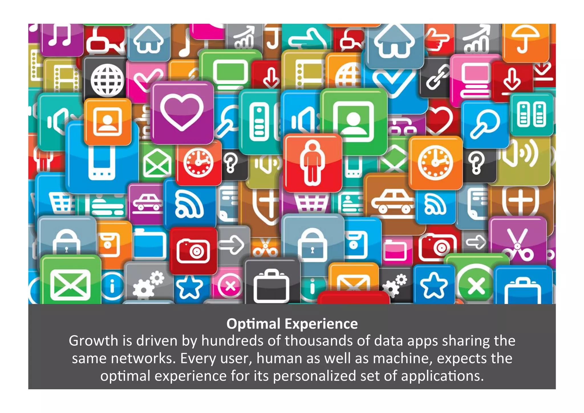 OpNmal	
  Experience	
  
Growth	
  is	
  driven	
  by	
  hundreds	
  of	
  thousands	
  of	
  data	
  apps	
  sharing	
  the	
  	
  
same	
  networks.	
  Every	
  user,	
  human	
  as	
  well	
  as	
  machine,	
  expects	
  the	
  	
  
opGmal	
  experience	
  for	
  its	
  personalized	
  set	
  of	
  applicaGons.	
  
 