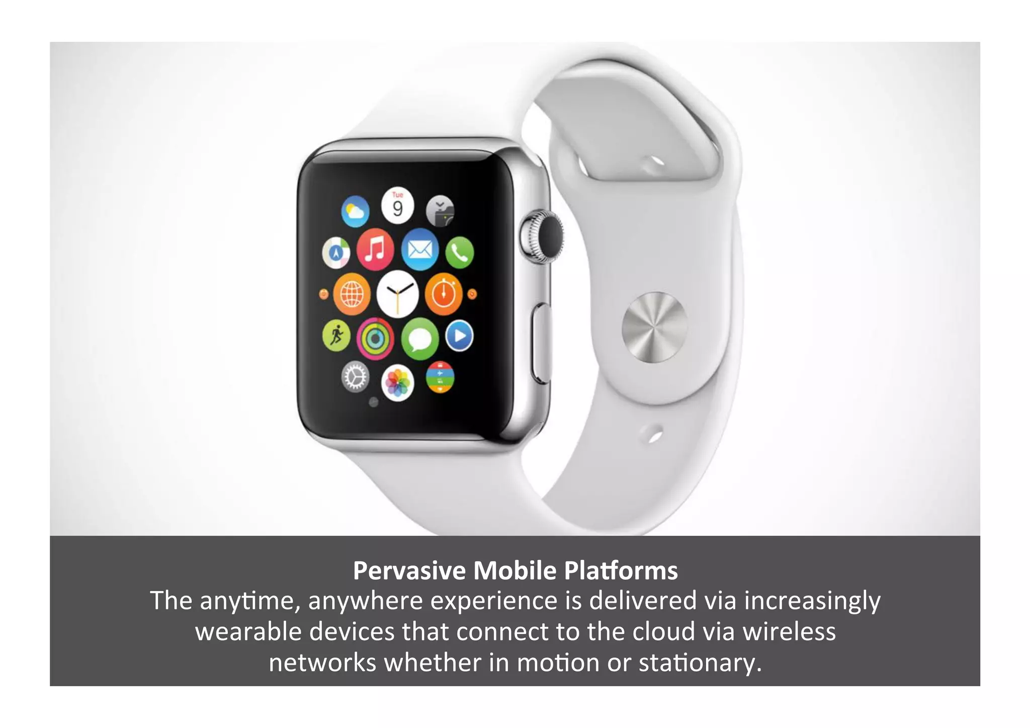 Pervasive	
  Mobile	
  Pla`orms	
  
The	
  anyGme,	
  anywhere	
  experience	
  is	
  delivered	
  via	
  increasingly	
  	
  
wearable	
  devices	
  that	
  connect	
  to	
  the	
  cloud	
  via	
  wireless	
  	
  
networks	
  whether	
  in	
  moGon	
  or	
  staGonary.	
  
 