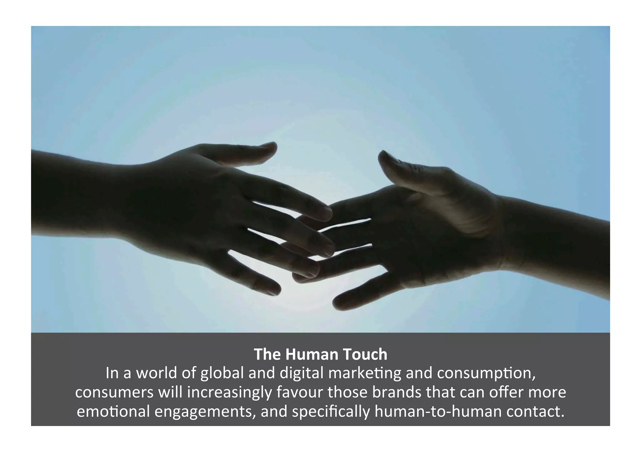 The	
  Human	
  Touch	
  
In	
  a	
  world	
  of	
  global	
  and	
  digital	
  markeGng	
  and	
  consumpGon,	
  	
  
consumers	
  will	
  increasingly	
  favour	
  those	
  brands	
  that	
  can	
  oﬀer	
  more	
  	
  
emoGonal	
  engagements,	
  and	
  speciﬁcally	
  human-­‐to-­‐human	
  contact.	
  
 