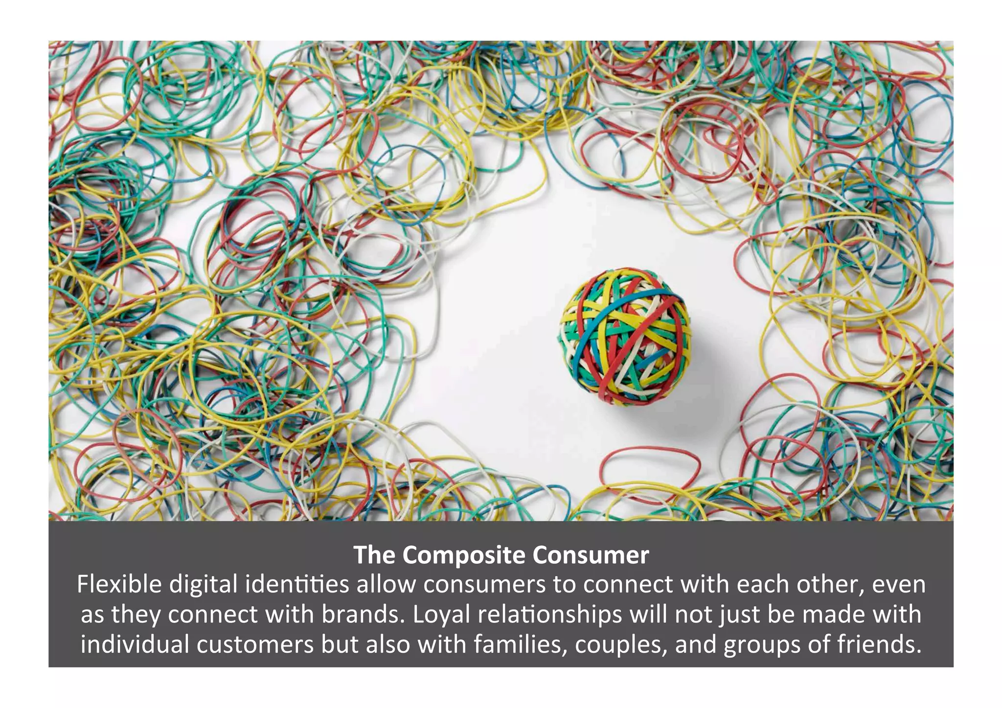 The	
  Composite	
  Consumer	
  
Flexible	
  digital	
  idenGGes	
  allow	
  consumers	
  to	
  connect	
  with	
  each	
  other,	
  even	
  	
  
as	
  they	
  connect	
  with	
  brands.	
  Loyal	
  relaGonships	
  will	
  not	
  just	
  be	
  made	
  with	
  
individual	
  customers	
  but	
  also	
  with	
  families,	
  couples,	
  and	
  groups	
  of	
  friends.	
  
 