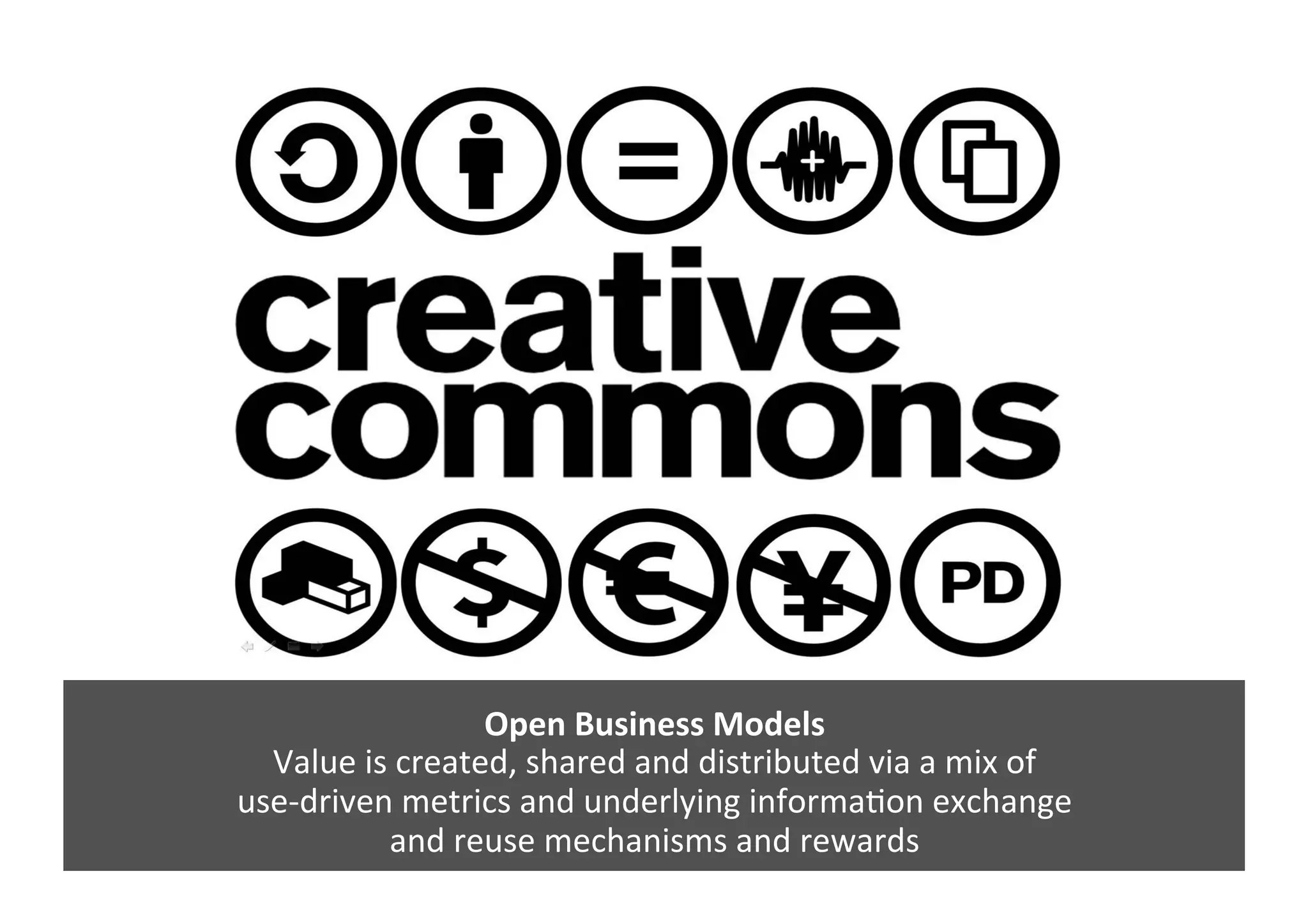 Open	
  Business	
  Models	
  	
  
Value	
  is	
  created,	
  shared	
  and	
  distributed	
  via	
  a	
  mix	
  of	
  	
  
use-­‐driven	
  metrics	
  and	
  underlying	
  informaGon	
  exchange	
  	
  
and	
  reuse	
  mechanisms	
  and	
  rewards	
  	
  
 