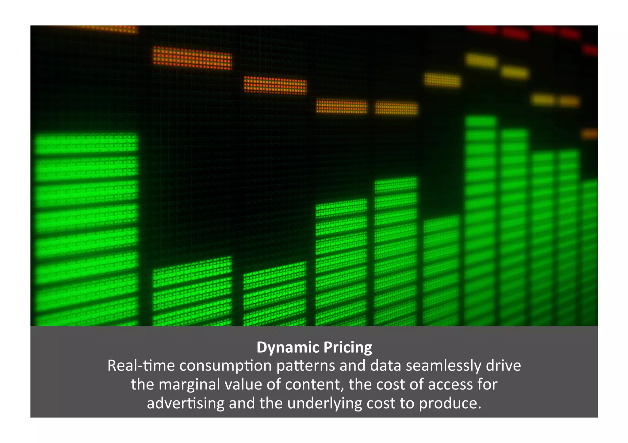 Dynamic	
  Pricing	
  
Real-­‐Gme	
  consumpGon	
  paJerns	
  and	
  data	
  seamlessly	
  drive	
  	
  
the	
  marginal	
  value	
  of	
  content,	
  the	
  cost	
  of	
  access	
  for	
  	
  
adverGsing	
  and	
  the	
  underlying	
  cost	
  to	
  produce.	
  
 