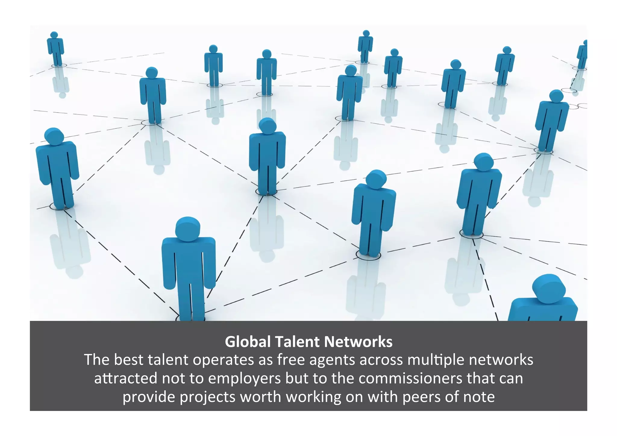 Global	
  Talent	
  Networks	
  
The	
  best	
  talent	
  operates	
  as	
  free	
  agents	
  across	
  mulGple	
  networks	
  	
  
aJracted	
  not	
  to	
  employers	
  but	
  to	
  the	
  commissioners	
  that	
  can	
  	
  
provide	
  projects	
  worth	
  working	
  on	
  with	
  peers	
  of	
  note	
  	
  
 