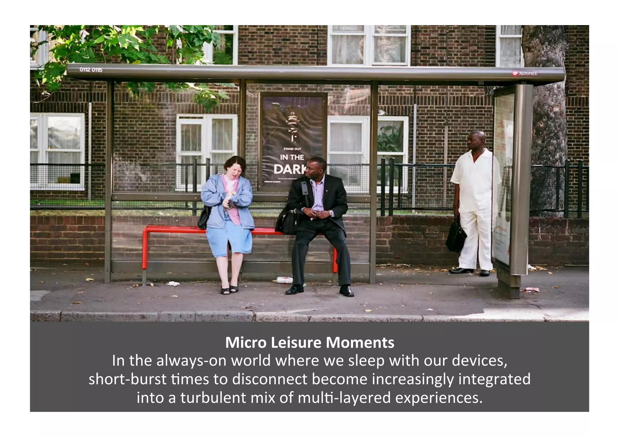 Micro	
  Leisure	
  Moments	
  
In	
  the	
  always-­‐on	
  world	
  where	
  we	
  sleep	
  with	
  our	
  devices,	
  	
  
short-­‐burst	
  Gmes	
  to	
  disconnect	
  become	
  increasingly	
  integrated	
  	
  
into	
  a	
  turbulent	
  mix	
  of	
  mulG-­‐layered	
  experiences.	
  	
  
 