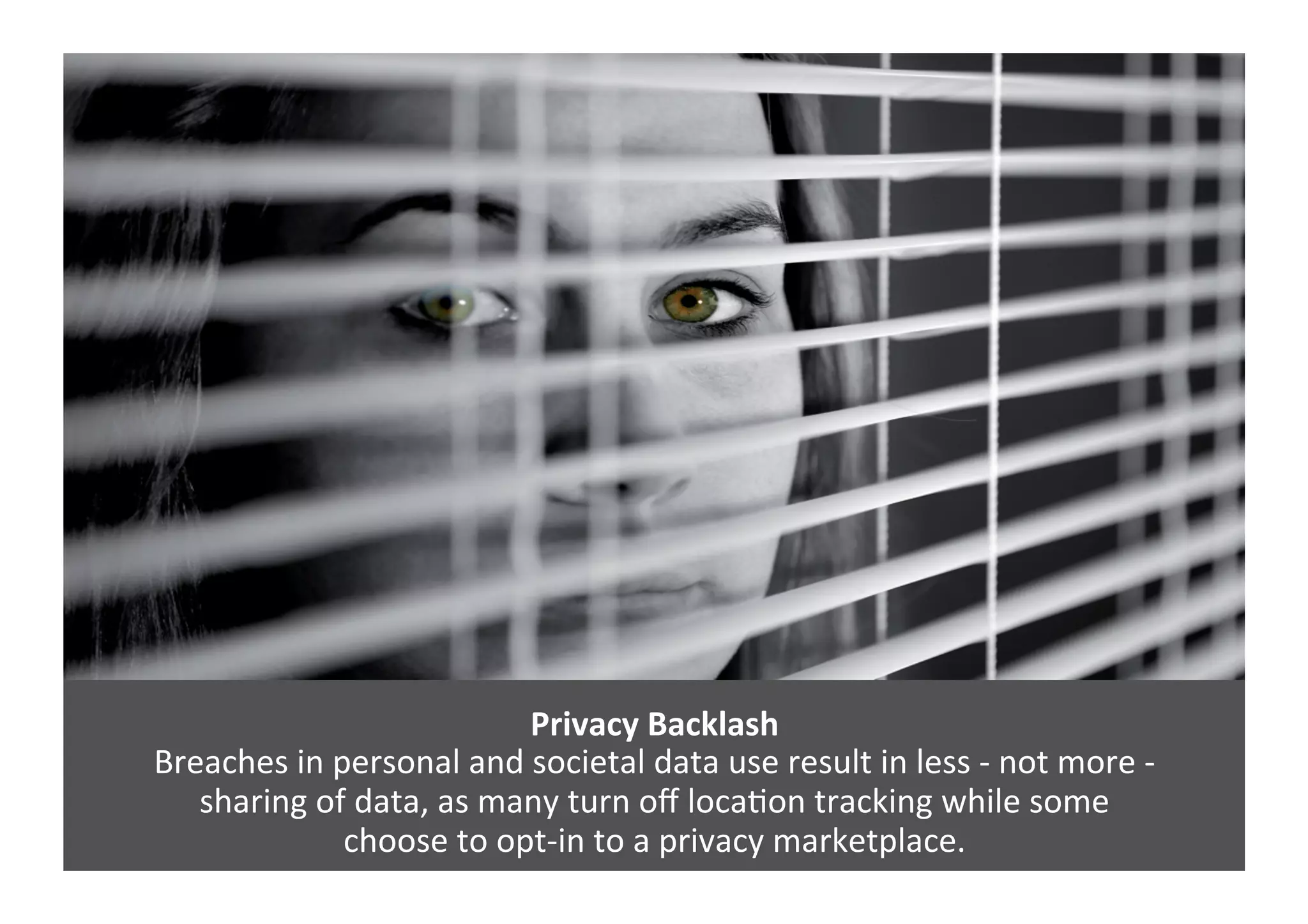 Privacy	
  Backlash	
  
Breaches	
  in	
  personal	
  and	
  societal	
  data	
  use	
  result	
  in	
  less	
  -­‐	
  not	
  more	
  -­‐	
  	
  
sharing	
  of	
  data,	
  as	
  many	
  turn	
  oﬀ	
  locaGon	
  tracking	
  while	
  some	
  	
  
choose	
  to	
  opt-­‐in	
  to	
  a	
  privacy	
  marketplace.	
  
 