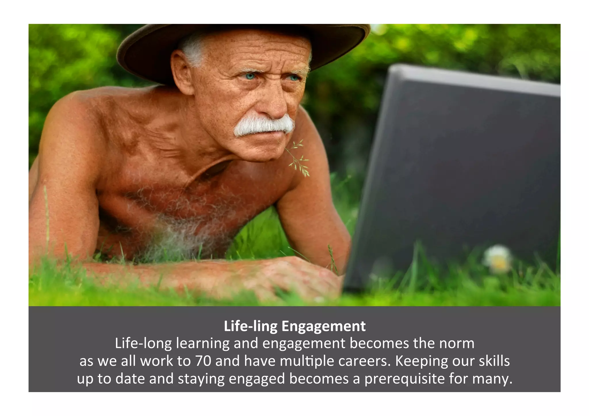 Life-­‐ling	
  Engagement	
  
Life-­‐long	
  learning	
  and	
  engagement	
  becomes	
  the	
  norm	
  	
  
as	
  we	
  all	
  work	
  to	
  70	
  and	
  have	
  mulGple	
  careers.	
  Keeping	
  our	
  skills	
  	
  
up	
  to	
  date	
  and	
  staying	
  engaged	
  becomes	
  a	
  prerequisite	
  for	
  many.	
  
 