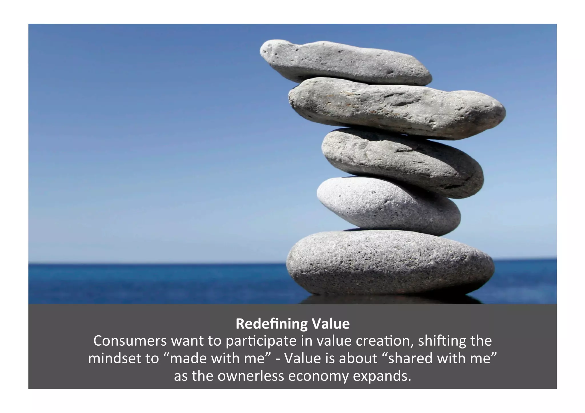 Redeﬁning	
  Value	
  
Consumers	
  want	
  to	
  parGcipate	
  in	
  value	
  creaGon,	
  shi`ing	
  the	
  	
  
mindset	
  to	
  “made	
  with	
  me”	
  -­‐	
  Value	
  is	
  about	
  “shared	
  with	
  me”	
  	
  
as	
  the	
  ownerless	
  economy	
  expands.	
  	
  
 