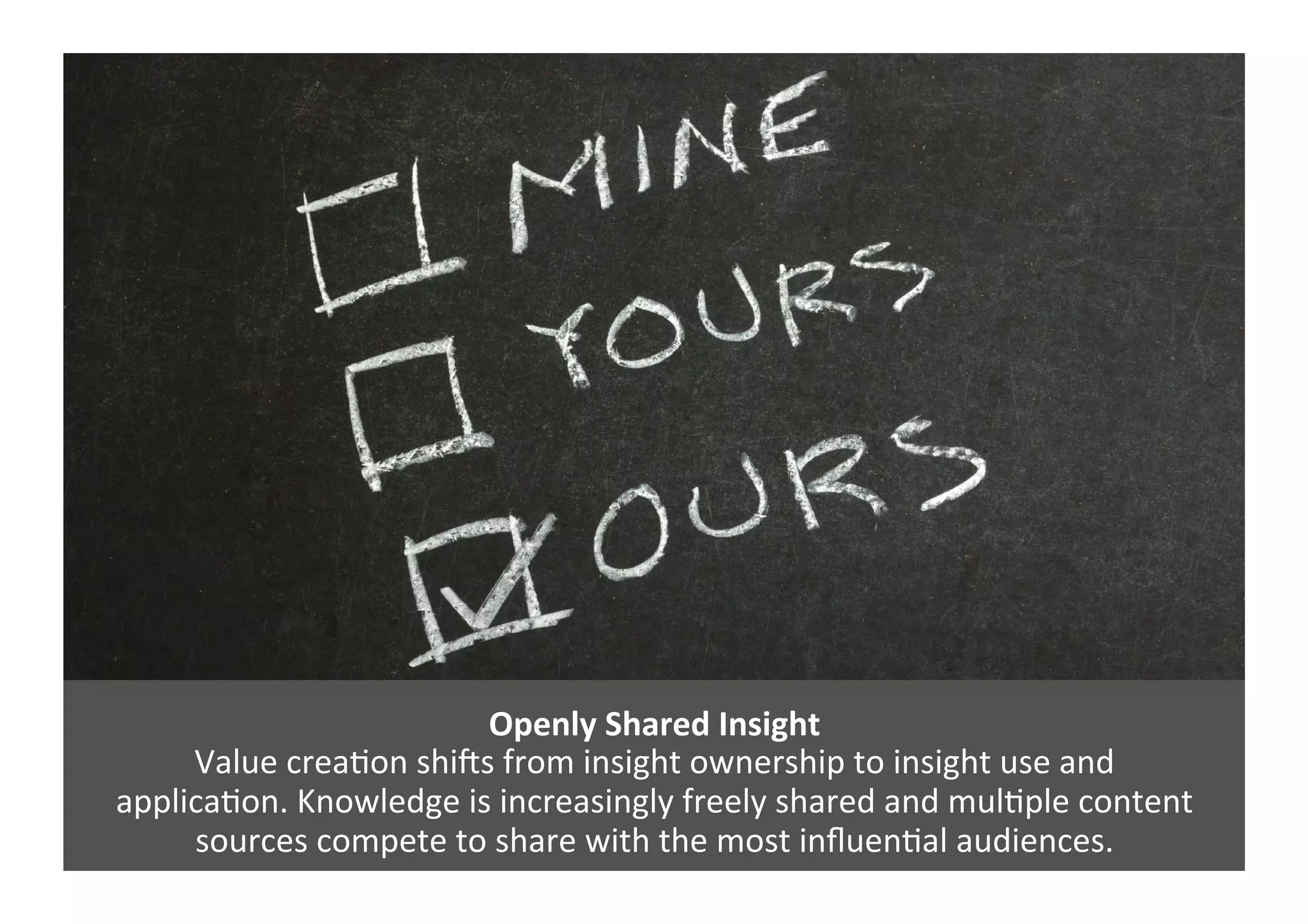 Openly	
  Shared	
  Insight	
  
Value	
  creaGon	
  shi`s	
  from	
  insight	
  ownership	
  to	
  insight	
  use	
  and	
  	
  
applicaGon.	
  Knowledge	
  is	
  increasingly	
  freely	
  shared	
  and	
  mulGple	
  content	
  
sources	
  compete	
  to	
  share	
  with	
  the	
  most	
  inﬂuenGal	
  audiences.	
  
 