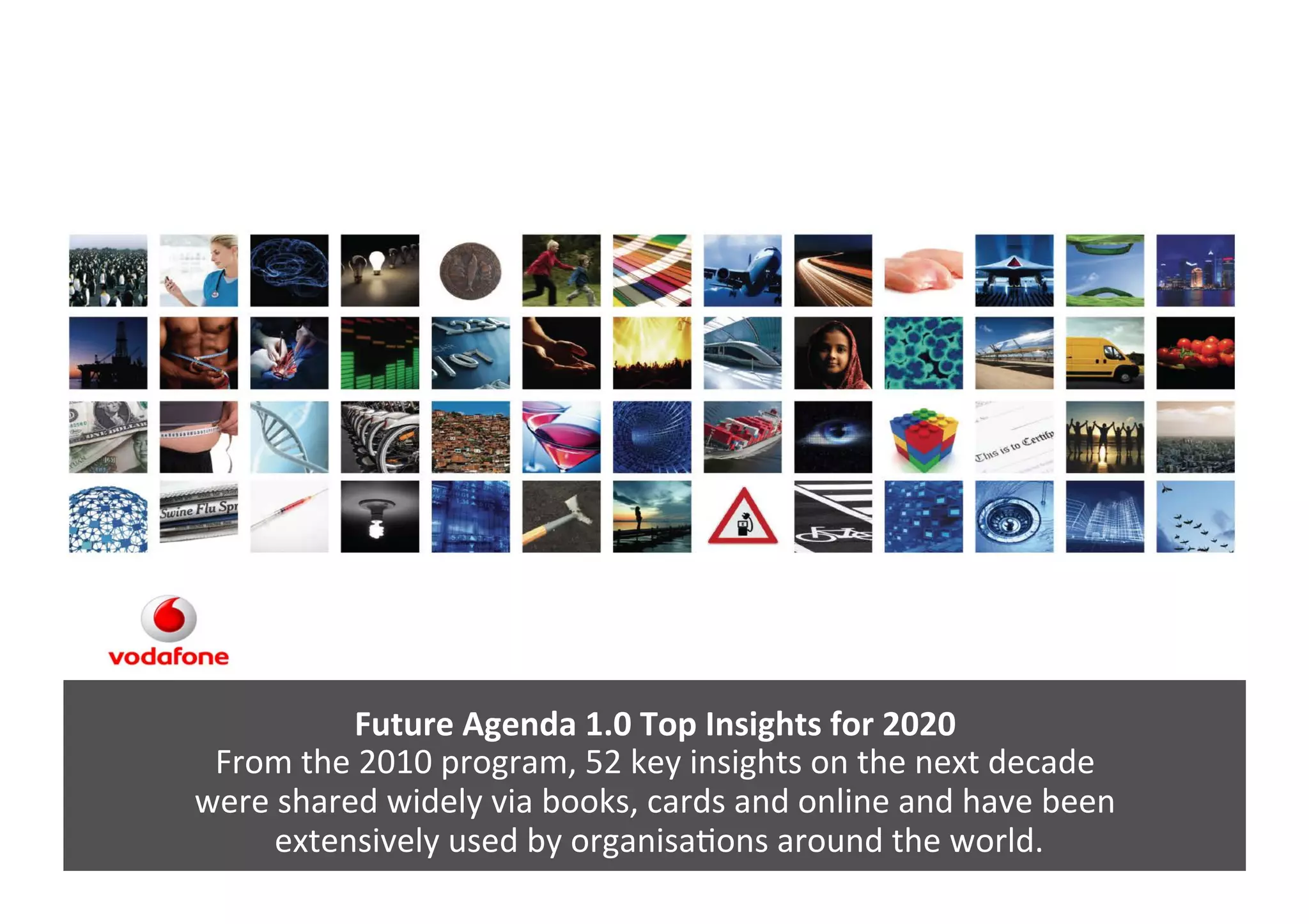 Future	
  Agenda	
  1.0	
  Top	
  Insights	
  for	
  2020	
  
From	
  the	
  2010	
  program,	
  52	
  key	
  insights	
  on	
  the	
  next	
  decade	
  	
  
were	
  shared	
  widely	
  via	
  books,	
  cards	
  and	
  online	
  and	
  have	
  been	
  
	
  extensively	
  used	
  by	
  organisaGons	
  around	
  the	
  world.	
  
 