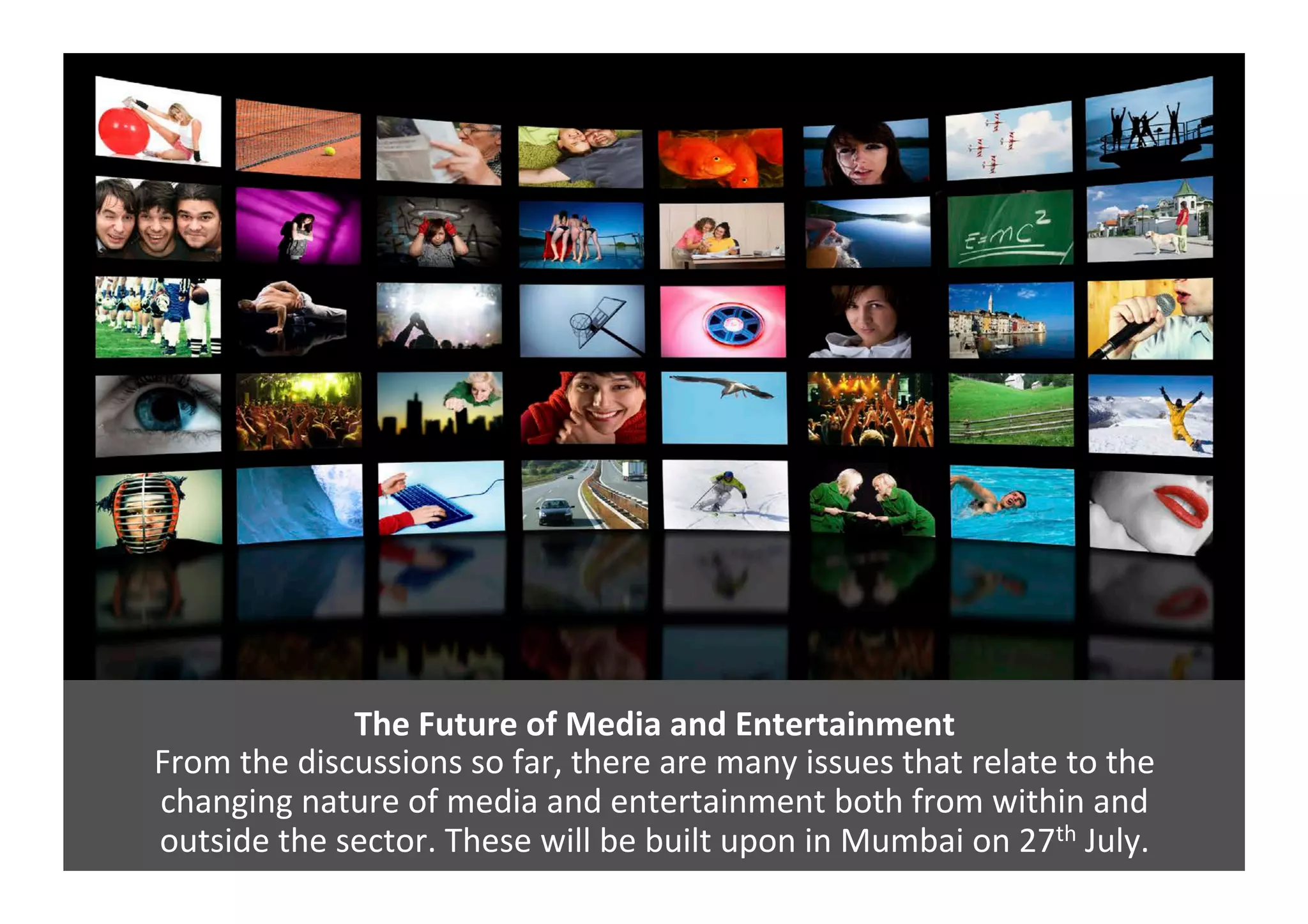 The	
  Future	
  of	
  Media	
  and	
  Entertainment	
  
From	
  the	
  discussions	
  so	
  far,	
  there	
  are	
  many	
  issues	
  that	
  relate	
  to	
  the	
  	
  
changing	
  nature	
  of	
  media	
  and	
  entertainment	
  both	
  from	
  within	
  and	
  	
  
outside	
  the	
  sector.	
  These	
  will	
  be	
  built	
  upon	
  in	
  Mumbai	
  on	
  27th	
  July.	
  
 