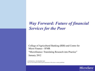 MicroSaveMarket-led solutions for financial services
MicroSaveMarket-led solutions for financial services
CONFIDENTIAL AND PROPRIETARY
Any use of this material without specific permission of MicroSave is strictly prohibited
Way Forward: Future of financial
Services for the Poor
College of Agricultural Banking (RBI) and Centre for
Micro Finance - IFMR
“Microfinance: Translating Research into Practice”
January 2012
 