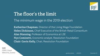 #GE2019
Wifi
2QAG_Guest
Welcome_Guests November 19@resfoundation
The floor’s the limit
The minimum wage in the 2019 election
Katherine Chapman, Director of the Living Wage Foundation
Helen Dickinson, Chief Executive of the British Retail Consortium
Alan Manning, Professor of Economics at LSE
Nye Cominetti, Economic analyst, Resolution Foundation
Chair: Gavin Kelly, Chair, Resolution Foundation
 