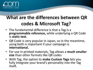 What are the differences between QR codes & Microsoft Tag?<br /><ul><li>The fundamental difference is that a Tag is a prog...