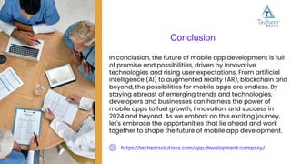 In conclusion, the future of mobile app development is full
of promise and possibilities, driven by innovative
technologies and rising user expectations. From artificial
intelligence (AI) to augmented reality (AR), blockchain and
beyond, the possibilities for mobile apps are endless. By
staying abreast of emerging trends and technologies,
developers and businesses can harness the power of
mobile apps to fuel growth, innovation, and success in
2024 and beyond. As we embark on this exciting journey,
let's embrace the opportunities that lie ahead and work
together to shape the future of mobile app development.
Conclusion
https://techeorsolutions.com/app-development-company/
 