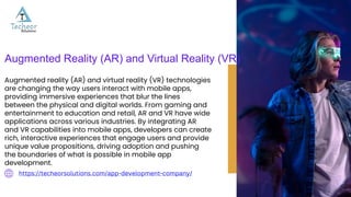 https://techeorsolutions.com/app-development-company/
Augmented Reality (AR) and Virtual Reality (VR)
Augmented reality (AR) and virtual reality (VR) technologies
are changing the way users interact with mobile apps,
providing immersive experiences that blur the lines
between the physical and digital worlds. From gaming and
entertainment to education and retail, AR and VR have wide
applications across various industries. By integrating AR
and VR capabilities into mobile apps, developers can create
rich, interactive experiences that engage users and provide
unique value propositions, driving adoption and pushing
the boundaries of what is possible in mobile app
development.
 