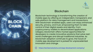 Blockchain technology is transforming the creation of
mobile apps by offering an independent, transparent, and
safe platform for data management and transactions.
With blockchain-enabled apps, users can enjoy enhanced
security, privacy, and trust, empowering them to take
control of their digital assets and identity. From
cryptocurrency wallets to decentralized applications
(dApps), blockchain offers myriad opportunities for
developers to create innovative solutions that solve real-
world challenges and disrupt traditional industries. As
blockchain adoption continues to grow, the future of
mobile app development is poised for unprecedented
innovation and change.
Blockchain
https://techeorsolutions.com/app-development-company/
 