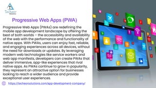 Progressive Web Apps (PWA)
Progressive Web Apps (PWAs) are redefining the
mobile app development landscape by offering the
best of both worlds – the accessibility and availability
of the web with the performance and functionality of
native apps. With PWAs, users can enjoy fast, reliable,
and engaging experiences across all devices, without
the need for downloads or updates. By leveraging
modern web technologies like service workers and
web app manifests, developers can create PWAs that
deliver immersive, app-like experiences that rival
native apps. As PWAs continue to grow in popularity,
they represent an attractive option for businesses
looking to reach a wider audience and provide
exceptional user experiences.
https://techeorsolutions.com/app-development-company/
 