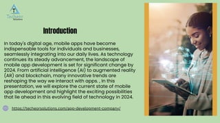 In today's digital age, mobile apps have become
indispensable tools for individuals and businesses,
seamlessly integrating into our daily lives. As technology
continues its steady advancement, the landscape of
mobile app development is set for significant change by
2024. From artificial intelligence (AI) to augmented reality
(AR) and blockchain, many innovative trends are
reshaping the way we interact with apps. , In this
presentation, we will explore the current state of mobile
app development and highlight the exciting possibilities
that lie ahead in this evolving field of technology in 2024.
Introduction
https://techeorsolutions.com/app-development-company/
 