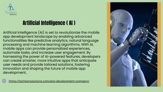 Artificial Intelligence (AI) is set to revolutionize the mobile
app development landscape by enabling advanced
functionalities like predictive analytics, natural language
processing and machine learning algorithms. With AI,
mobile apps can provide personalized experiences,
automate tasks, and increase user engagement. By
harnessing the power of AI-powered features, developers
can create smarter, more intuitive apps that anticipate
user needs and provide tailored solutions, fostering
innovation and shaping the future of mobile app
development.
Artificial Intelligence ( AI )
https://techeorsolutions.com/app-development-company/
 