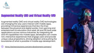 https://techeorsolutions.com/app-development-company/
Augmented Reality (AR) and Virtual Reality (VR)
Augmented reality (AR) and virtual reality (VR) technologies
are changing the way users interact with mobile apps,
providing immersive experiences that blur the lines
between the physical and digital worlds. From gaming and
entertainment to education and retail, AR and VR have wide
applications across various industries. By integrating AR
and VR capabilities into mobile apps, developers can create
rich, interactive experiences that engage users and provide
unique value propositions, driving adoption and pushing the
boundaries of what is possible in mobile app development.
 
