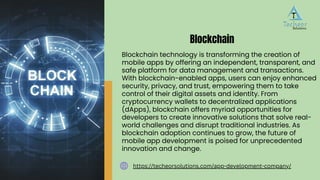 Blockchain technology is transforming the creation of
mobile apps by offering an independent, transparent, and
safe platform for data management and transactions.
With blockchain-enabled apps, users can enjoy enhanced
security, privacy, and trust, empowering them to take
control of their digital assets and identity. From
cryptocurrency wallets to decentralized applications
(dApps), blockchain offers myriad opportunities for
developers to create innovative solutions that solve real-
world challenges and disrupt traditional industries. As
blockchain adoption continues to grow, the future of
mobile app development is poised for unprecedented
innovation and change.
Blockchain
https://techeorsolutions.com/app-development-company/
 