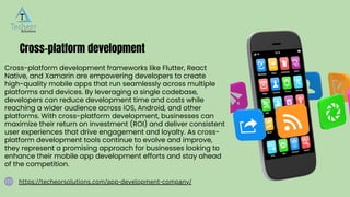 Cross-platform development
Cross-platform development frameworks like Flutter, React
Native, and Xamarin are empowering developers to create
high-quality mobile apps that run seamlessly across multiple
platforms and devices. By leveraging a single codebase,
developers can reduce development time and costs while
reaching a wider audience across iOS, Android, and other
platforms. With cross-platform development, businesses can
maximize their return on investment (ROI) and deliver consistent
user experiences that drive engagement and loyalty. As cross-
platform development tools continue to evolve and improve,
they represent a promising approach for businesses looking to
enhance their mobile app development efforts and stay ahead
of the competition.
https://techeorsolutions.com/app-development-company/
 