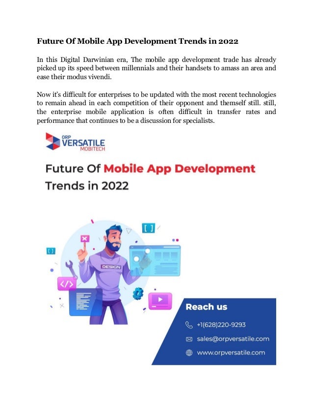 Future Of Mobile App Development Trends in 2022
In this Digital Darwinian era, The mobile app development trade has already
picked up its speed between millennials and their handsets to amass an area and
ease their modus vivendi.
Now it’s difficult for enterprises to be updated with the most recent technologies
to remain ahead in each competition of their opponent and themself still. still,
the enterprise mobile application is often difficult in transfer rates and
performance that continues to be a discussion for specialists.
 