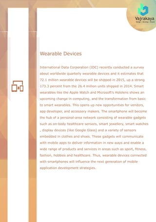 Vajrakaya
Design | Develop | Brand
Wearable Devices
International Data Corporation (IDC) recently conducted a survey
about worldwide quarterly wearable devices and it estimates that
72.1 million wearable devices will be shipped in 2015, up a strong
173.3 percent from the 26.4 million units shipped in 2014. Smart
wearables like the Apple Watch and Microsoft’s Hololens shows an
upcoming change in computing, and the transformation from basic
to smart wearables. This opens up new opportunities for vendors,
app developer, and accessory makers. The smartphone will become
the hub of a personal-area network consisting of wearable gadgets
such as on-body healthcare sensors, smart jewellery, smart watches
, display devices (like Google Glass) and a variety of sensors
embedded in clothes and shoes. These gadgets will communicate
with mobile apps to deliver information in new ways and enable a
wide range of products and services in areas such as sport, ﬁtness,
fashion, hobbies and healthcare. Thus, wearable devices connected
with smartphones will inﬂuence the next generation of mobile
application development strategies.
 