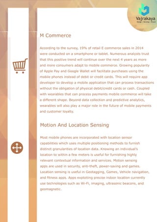 Vajrakaya
Design | Develop | Brand
M Commerce
According to the survey, 19% of retail E commerce sales in 2014
were conducted on a smartphone or tablet. Numerous analysts trust
that this positive trend will continue over the next 4 years as more
and more consumers adapt to mobile commerce. Growing popularity
of Apple Pay and Google Wallet will facilitate purchases using the
mobile phones instead of debit or credit cards. This will require app
developer to develop a mobile application that can process transactions
without the obligation of physical debit/credit cards or cash. Coupled
with wearables that can process payments mobile commerce will take
a different shape. Beyond data collection and predictive analytics,
wearables will also play a major role in the future of mobile payments
and customer loyalty.
Motion And Location Sensing
Most mobile phones are incorporated with location sensor
capabilities which uses multiple positioning methods to furnish
distinct granularities of location data. Knowing an individual’s
location to within a few meters is useful for furnishing highly
relevant contextual information and services. Motion sensing
apps are used in security, anti-theft, power-saving and games.
Location sensing is useful in Geotagging, Games, Vehicle navigation,
and ﬁtness apps. Apps exploiting precise indoor location currently
use technologies such as Wi-Fi, imaging, ultrasonic beacons, and
geomagnetic.
 