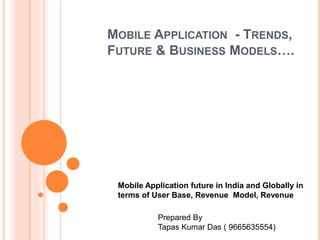 MOBILE APPLICATION - TRENDS,
FUTURE & BUSINESS MODELS….
Mobile Application future in India and Globally in
terms of User Base, Revenue Model, Revenue
Prepared By
Tapas Kumar Das ( 9665635554)
 