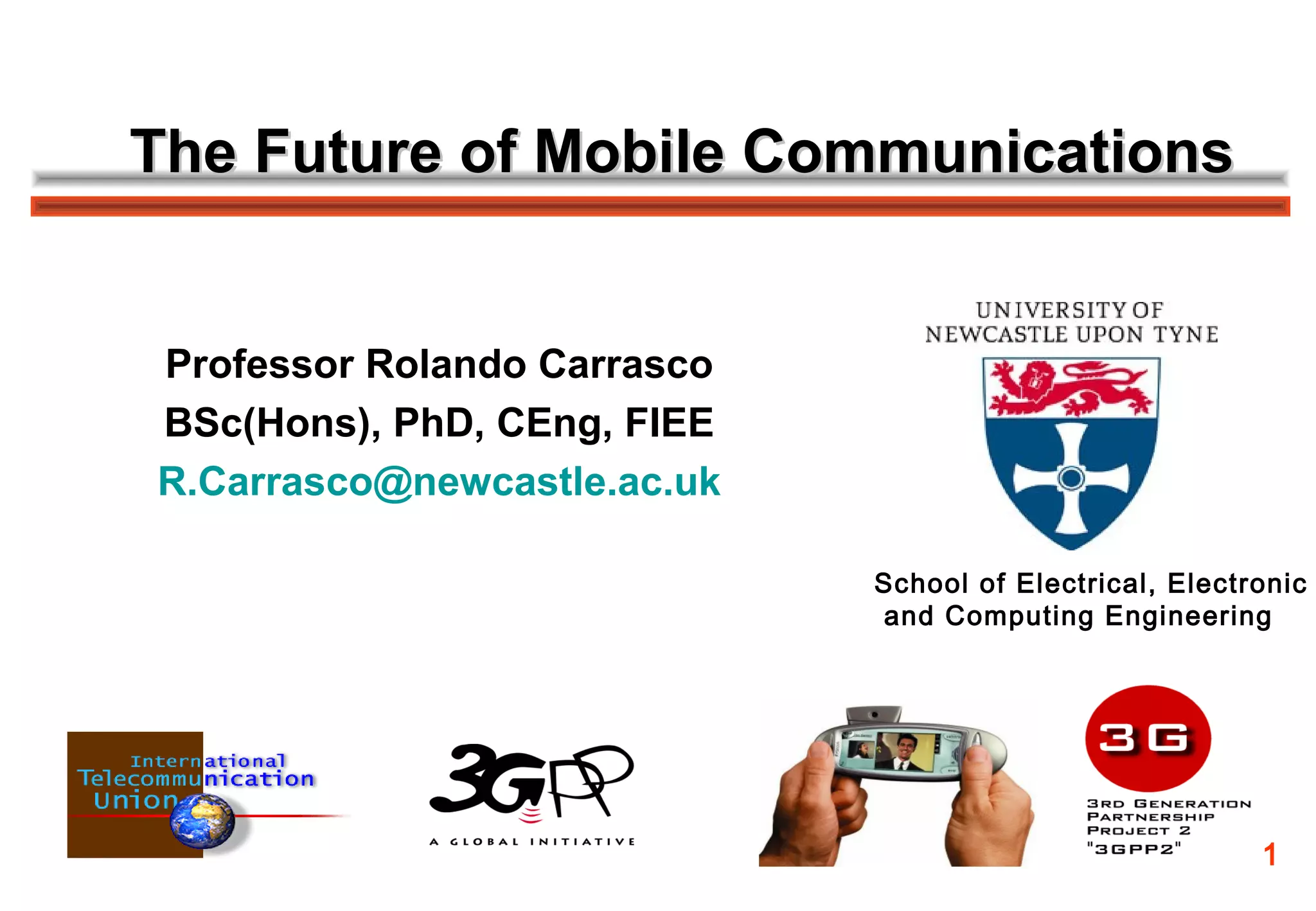 The Future of Mobile Communications


Professor Rolando Carrasco
BSc(Hons), PhD, CEng, FIEE
R.Carrasco@newcastle.ac.uk

                             School of Electrical, Electronic
                             and Computing Engineering




                                                         1
 