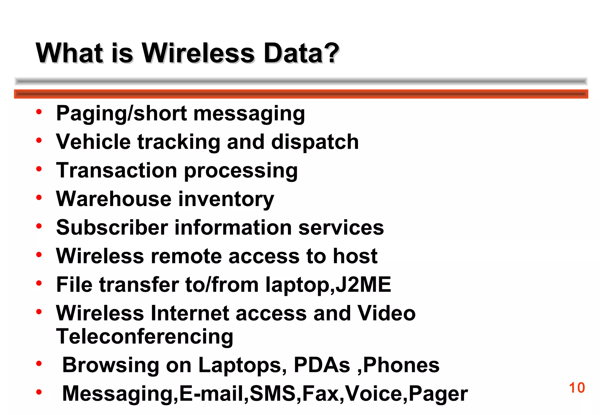 What is Wireless Data?

• Paging/short messaging
• Vehicle tracking and dispatch
• Transaction processing
• Warehouse inventory
• Subscriber information services
• Wireless remote access to host
• File transfer to/from laptop,J2ME
• Wireless Internet access and Video
  Teleconferencing
• Browsing on Laptops, PDAs ,Phones
                                         10
• Messaging,E-mail,SMS,Fax,Voice,Pager
 