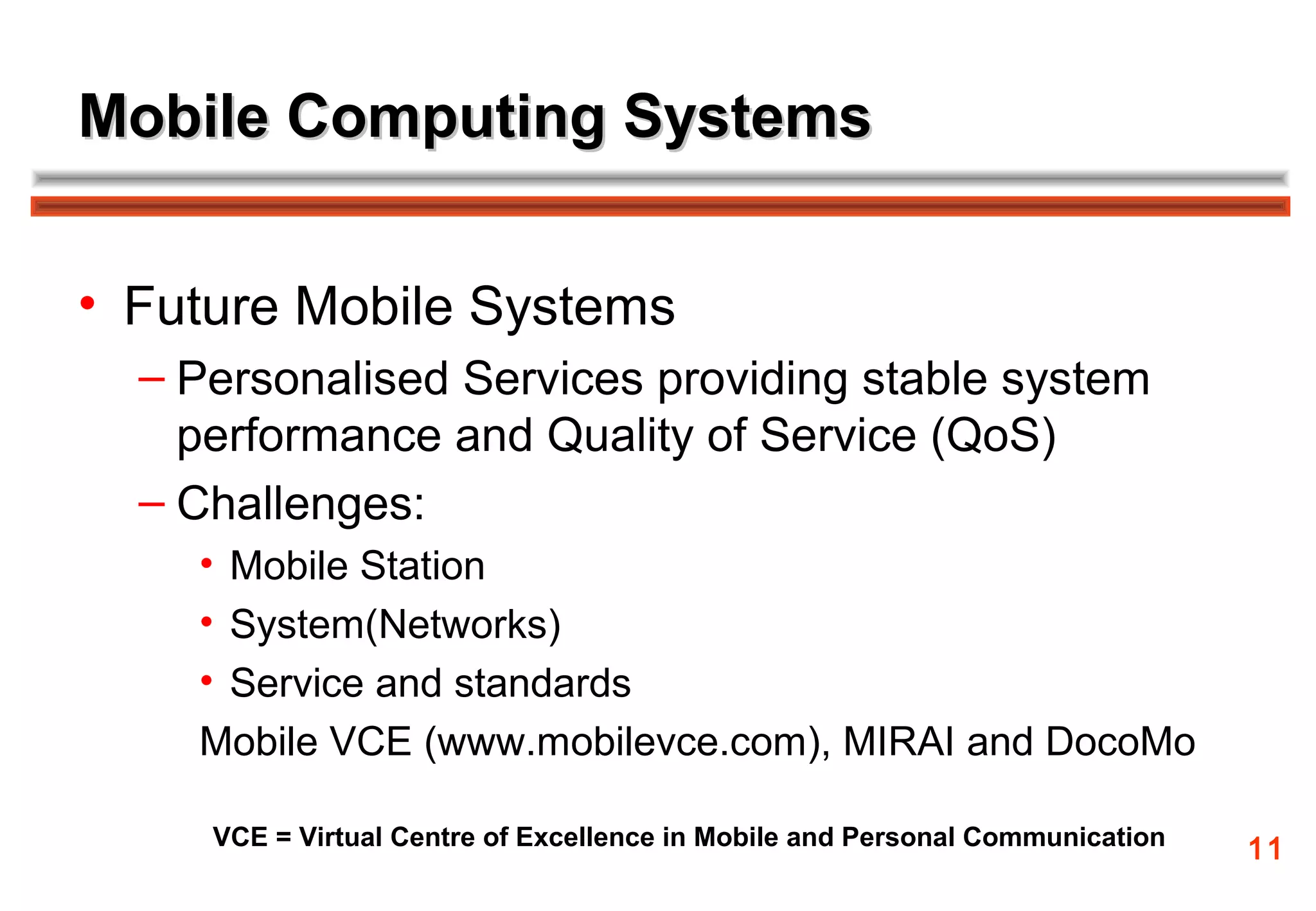 Mobile Computing Systems


• Future Mobile Systems
  – Personalised Services providing stable system
    performance and Quality of Service (QoS)
  – Challenges:
    • Mobile Station
    • System(Networks)
    • Service and standards
    Mobile VCE (www.mobilevce.com), MIRAI and DocoMo

     VCE = Virtual Centre of Excellence in Mobile and Personal Communication   11
 