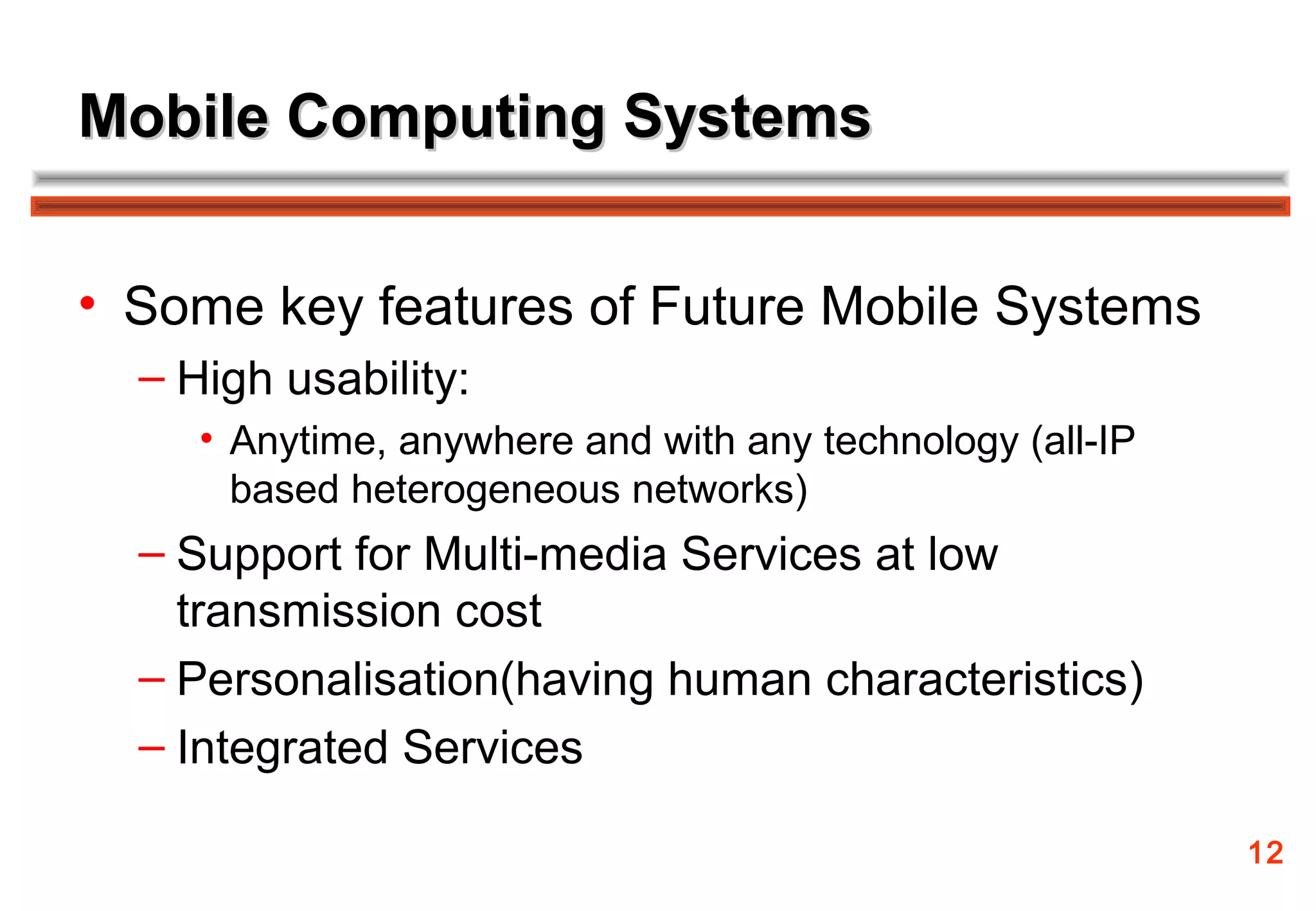 Mobile Computing Systems


• Some key features of Future Mobile Systems
  – High usability:
     • Anytime, anywhere and with any technology (all-IP
       based heterogeneous networks)
  – Support for Multi-media Services at low
    transmission cost
  – Personalisation(having human characteristics)
  – Integrated Services

                                                           12
 