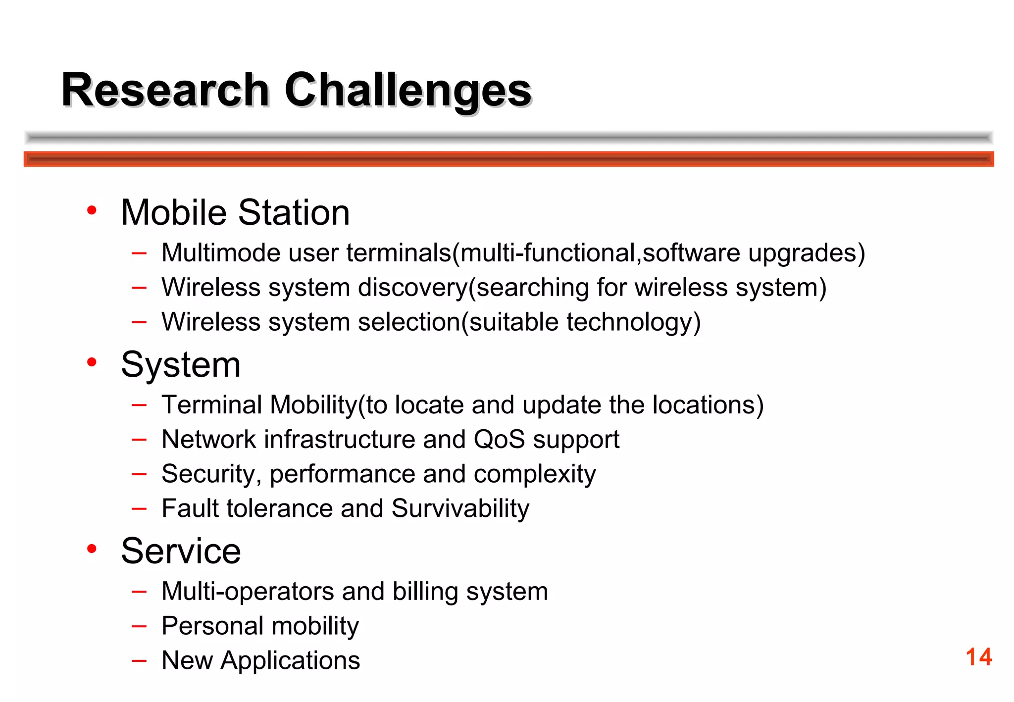 Research Challenges

 • Mobile Station
   – Multimode user terminals(multi-functional,software upgrades)
   – Wireless system discovery(searching for wireless system)
   – Wireless system selection(suitable technology)
 • System
   –   Terminal Mobility(to locate and update the locations)
   –   Network infrastructure and QoS support
   –   Security, performance and complexity
   –   Fault tolerance and Survivability
 • Service
   – Multi-operators and billing system
   – Personal mobility
   – New Applications                                               14
 