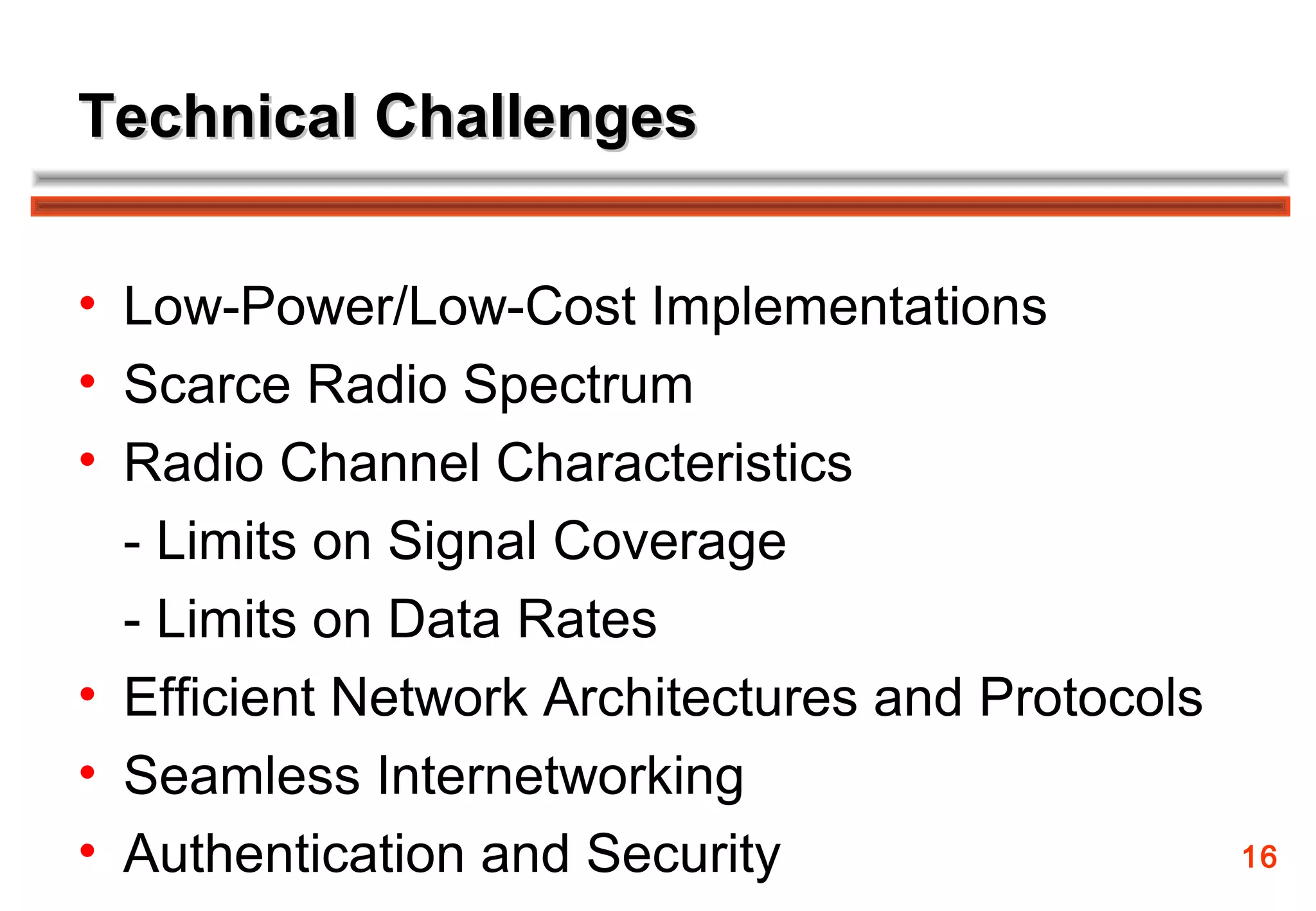 Technical Challenges


• Low-Power/Low-Cost Implementations
• Scarce Radio Spectrum
• Radio Channel Characteristics
  - Limits on Signal Coverage
  - Limits on Data Rates
• Efficient Network Architectures and Protocols
• Seamless Internetworking
• Authentication and Security                     16
 