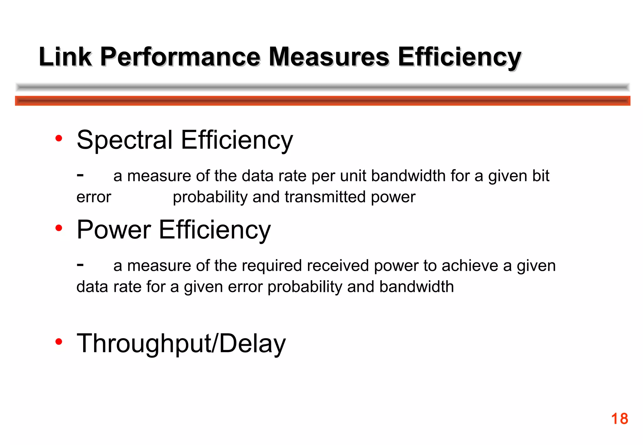 Link Performance Measures Efficiency


 • Spectral Efficiency
  -     a measure of the data rate per unit bandwidth for a given bit
  error        probability and transmitted power

 • Power Efficiency
  -    a measure of the required received power to achieve a given
  data rate for a given error probability and bandwidth


 • Throughput/Delay

                                                                        18
 