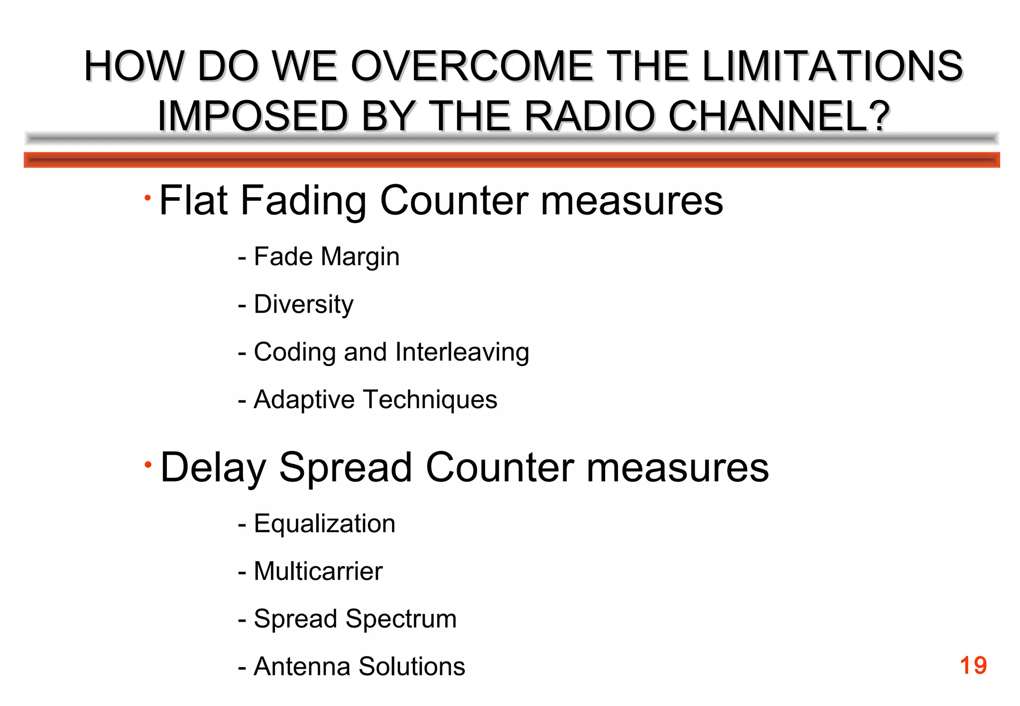 HOW DO WE OVERCOME THE LIMITATIONS
  IMPOSED BY THE RADIO CHANNEL?
  •   Flat Fading Counter measures
         - Fade Margin
         - Diversity
         - Coding and Interleaving
         - Adaptive Techniques

  •   Delay Spread Counter measures
         - Equalization
         - Multicarrier
         - Spread Spectrum
         - Antenna Solutions          19
 