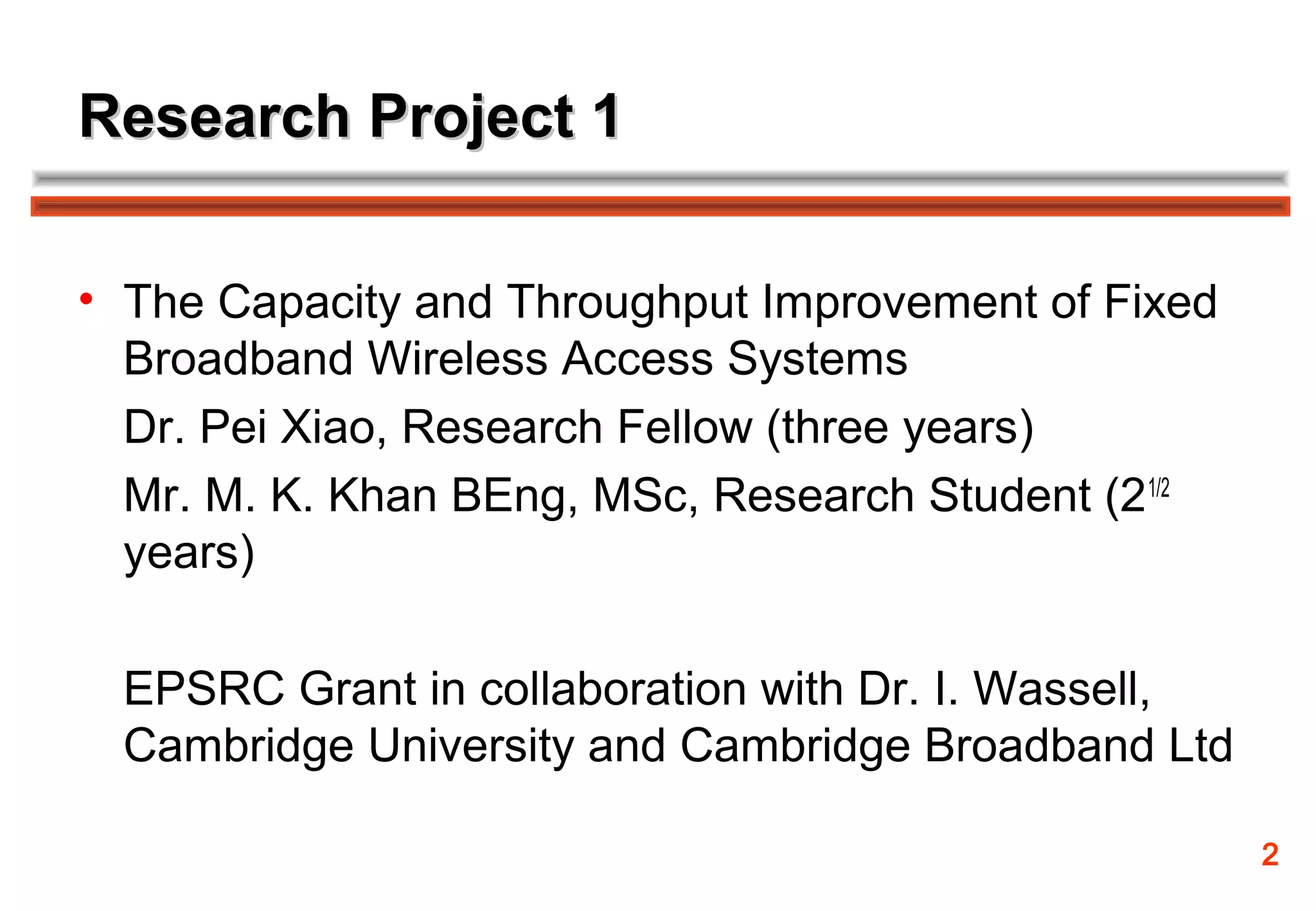 Research Project 1

• The Capacity and Throughput Improvement of Fixed
  Broadband Wireless Access Systems
  Dr. Pei Xiao, Research Fellow (three years)
  Mr. M. K. Khan BEng, MSc, Research Student (2 1/2
  years)

  EPSRC Grant in collaboration with Dr. I. Wassell,
  Cambridge University and Cambridge Broadband Ltd

                                                      2
 