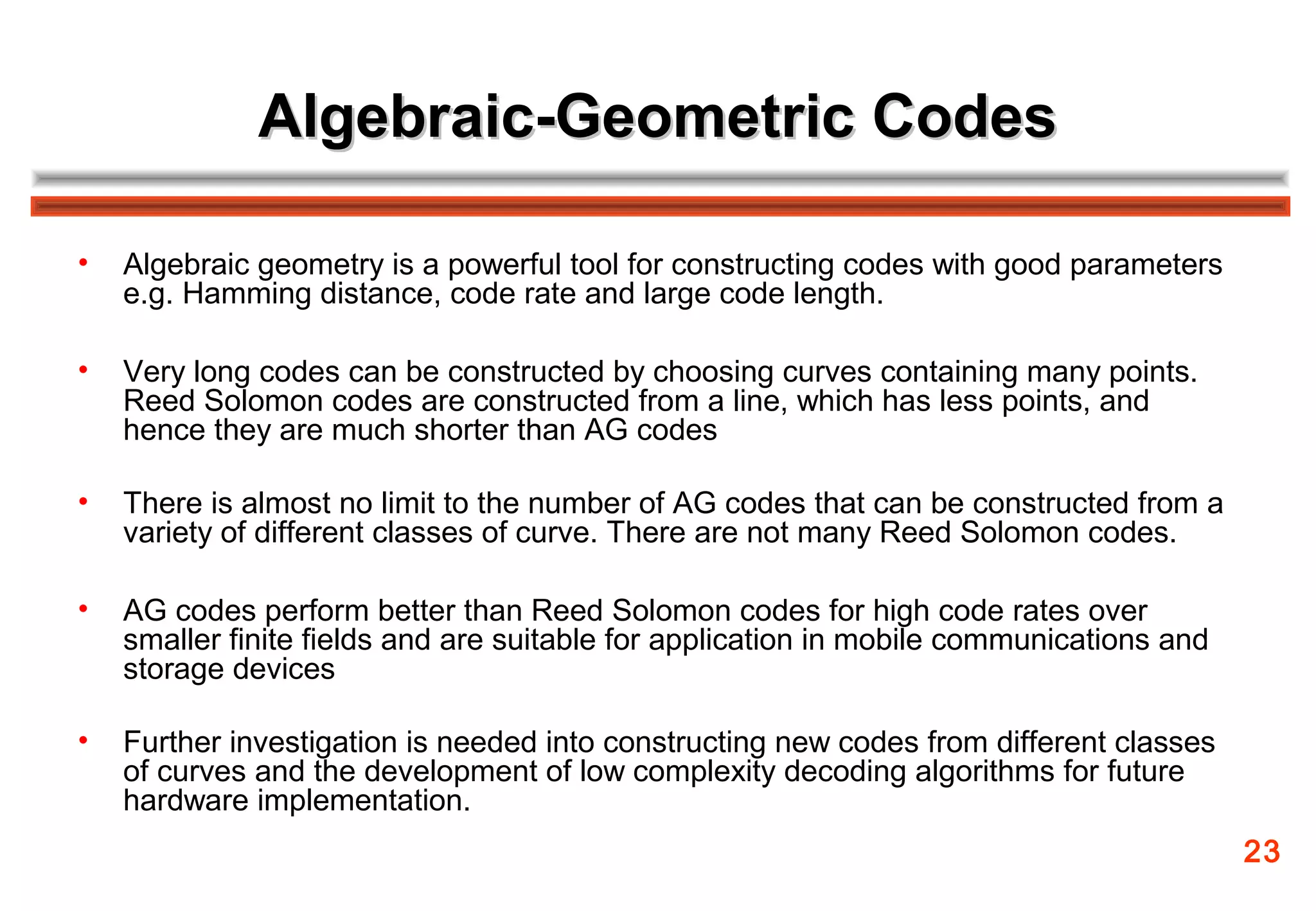 Algebraic-Geometric Codes

•   Algebraic geometry is a powerful tool for constructing codes with good parameters
    e.g. Hamming distance, code rate and large code length.

•   Very long codes can be constructed by choosing curves containing many points.
    Reed Solomon codes are constructed from a line, which has less points, and
    hence they are much shorter than AG codes

•   There is almost no limit to the number of AG codes that can be constructed from a
    variety of different classes of curve. There are not many Reed Solomon codes.

•   AG codes perform better than Reed Solomon codes for high code rates over
    smaller finite fields and are suitable for application in mobile communications and
    storage devices

•   Further investigation is needed into constructing new codes from different classes
    of curves and the development of low complexity decoding algorithms for future
    hardware implementation.
                                                                                          23
 