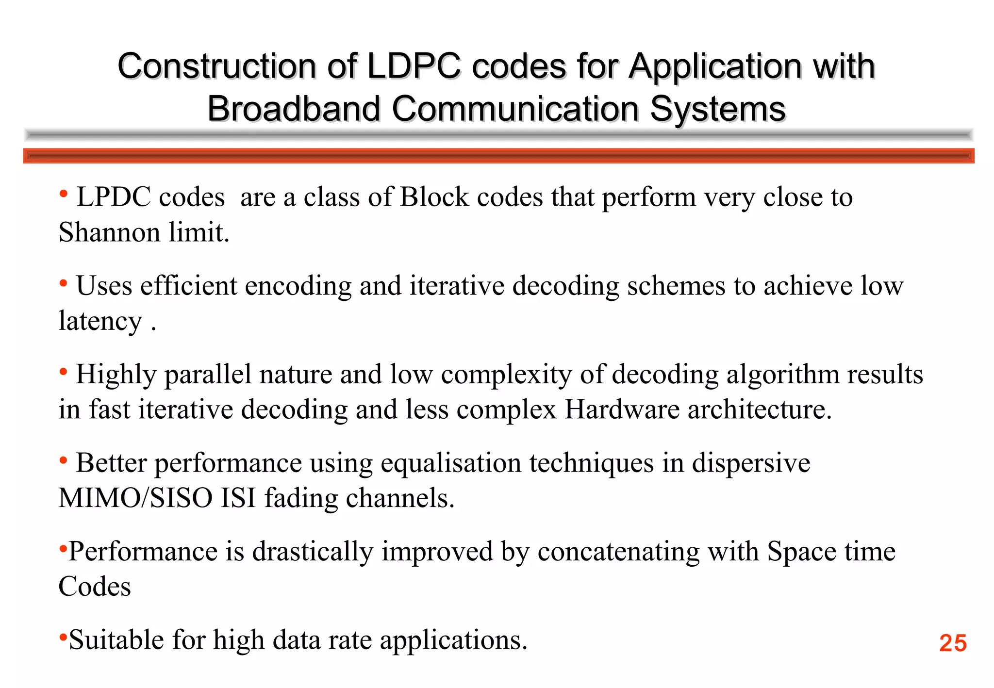 Construction of LDPC codes for Application with
          Broadband Communication Systems

• LPDC codes are a class of Block codes that perform very close to
Shannon limit.
• Uses efficient encoding and iterative decoding schemes to achieve low
latency .
• Highly parallel nature and low complexity of decoding algorithm results
in fast iterative decoding and less complex Hardware architecture.
• Better performance using equalisation techniques in dispersive
MIMO/SISO ISI fading channels.
•Performance is drastically improved by concatenating with Space time
Codes
•Suitable for high data rate applications.                                  25
 