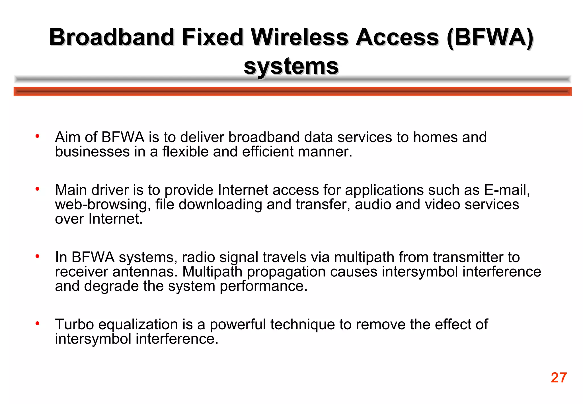 Broadband Fixed Wireless Access (BFWA)
                   systems

•   Aim of BFWA is to deliver broadband data services to homes and
    businesses in a flexible and efficient manner.

•   Main driver is to provide Internet access for applications such as E-mail,
    web-browsing, file downloading and transfer, audio and video services
    over Internet.

•   In BFWA systems, radio signal travels via multipath from transmitter to
    receiver antennas. Multipath propagation causes intersymbol interference
    and degrade the system performance.

•   Turbo equalization is a powerful technique to remove the effect of
    intersymbol interference.

                                                                                 27
 