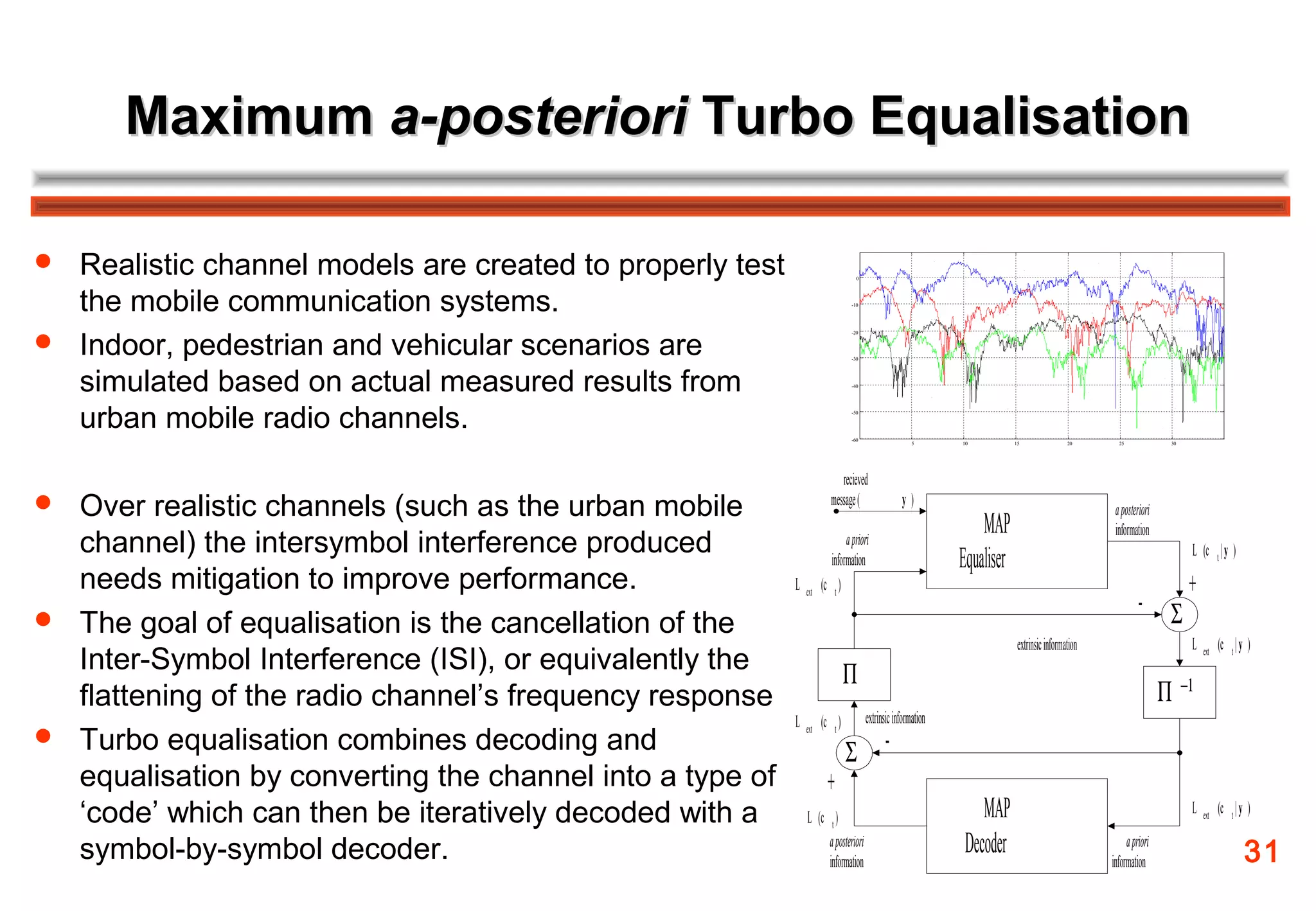 Maximum a-posteriori Turbo Equalisation

 Realistic channel models are created to properly test                         0




  the mobile communication systems.                                           -10




 Indoor, pedestrian and vehicular scenarios are
                                                                              -20




                                                                              -30




  simulated based on actual measured results from                             -40




  urban mobile radio channels.                                                -50




                                                                              -60
                                                                                                    5       10          15                20       25             30




                                                                          recieved
 Over realistic channels (such as the urban mobile                    message (                y)
                                                                                                                                                  a posteriori
                                                                                                                MAP                               information
  channel) the intersymbol interference produced                            a priori
                                                                                                                                                                       L (c t | y )
                                                                       information                          Equaliser
  needs mitigation to improve performance.                L         (c t )                                                                                             +
                                                                                                                                                          - Σ
                                                              ext

 The goal of equalisation is the cancellation of the
                                                                                                                         extrinsic information                         L         (c t | y )
  Inter-Symbol Interference (ISI), or equivalently the                       Π
                                                                                                                                                                           ext



  flattening of the radio channel’s frequency response                                                                                                           Π −1
                                                          L         (c t )          extrinsic information
 Turbo equalisation combines decoding and
                                                                             Σ -
                                                              ext



  equalisation by converting the channel into a type of               +
  ‘code’ which can then be iteratively decoded with a         L (c t )                                          MAP                                                    L   ext
                                                                                                                                                                                 (c t | y )

  symbol-by-symbol decoder.                                        a posteriori
                                                                   information
                                                                                                             Decoder                                  a priori
                                                                                                                                                 information                             31
 