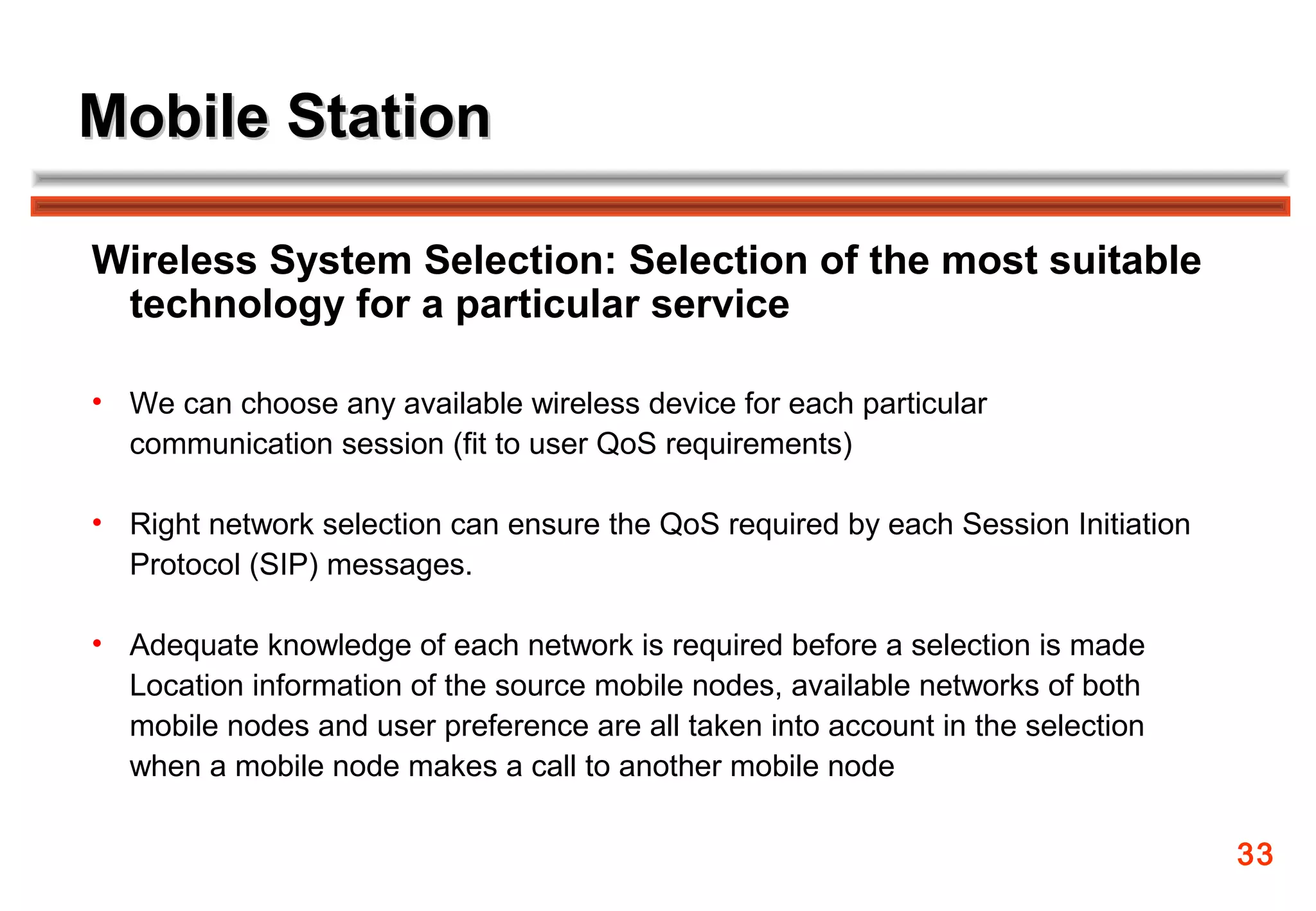 Mobile Station

Wireless System Selection: Selection of the most suitable
 technology for a particular service

• We can choose any available wireless device for each particular
  communication session (fit to user QoS requirements)

• Right network selection can ensure the QoS required by each Session Initiation
  Protocol (SIP) messages.

• Adequate knowledge of each network is required before a selection is made
  Location information of the source mobile nodes, available networks of both
  mobile nodes and user preference are all taken into account in the selection
  when a mobile node makes a call to another mobile node

                                                                                   33
 