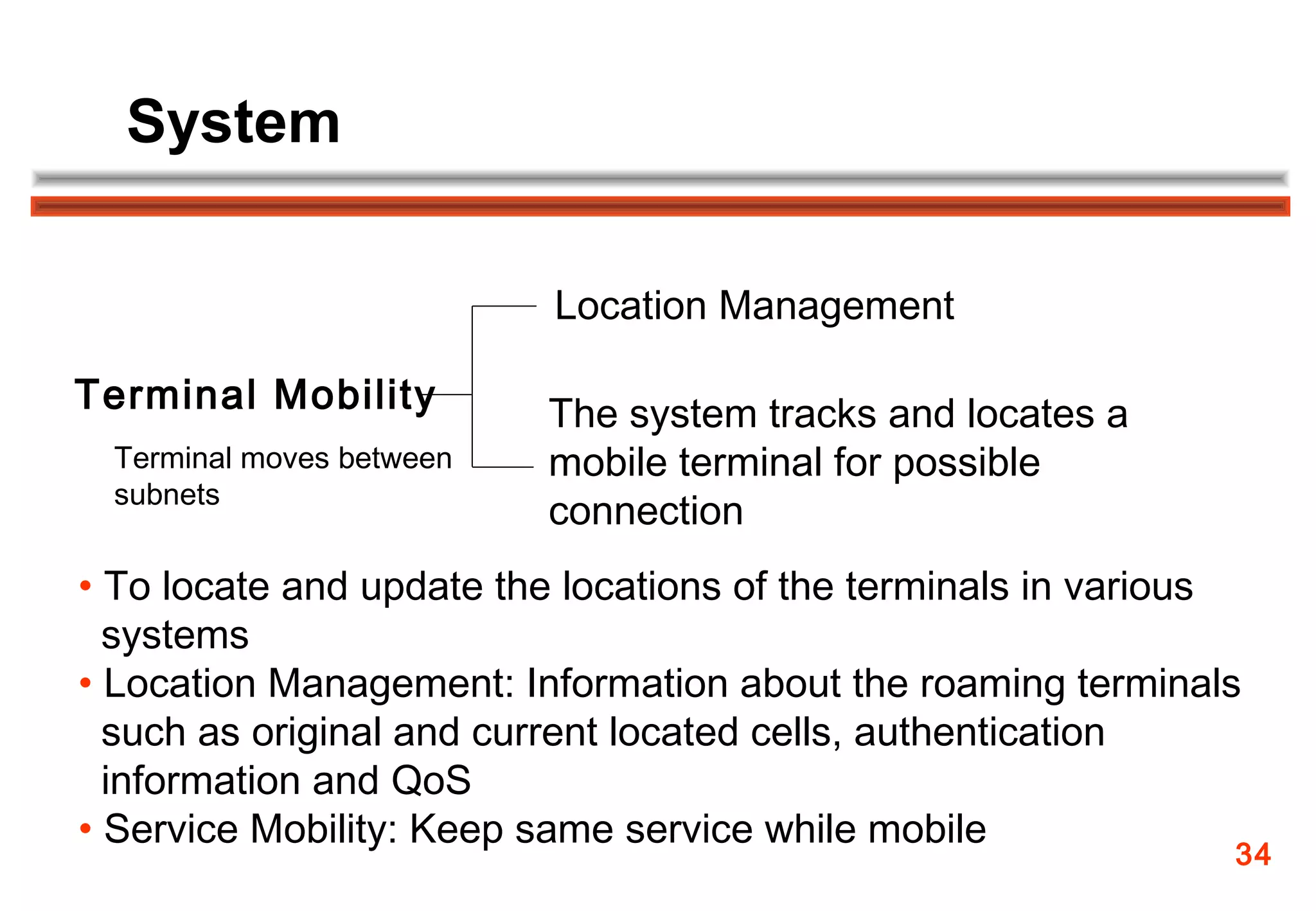System

                          Location Management

Terminal Mobility         The system tracks and locates a
 Terminal moves between   mobile terminal for possible
 subnets
                          connection
• To locate and update the locations of the terminals in various
  systems
• Location Management: Information about the roaming terminals
  such as original and current located cells, authentication
  information and QoS
• Service Mobility: Keep same service while mobile
                                                               34
 