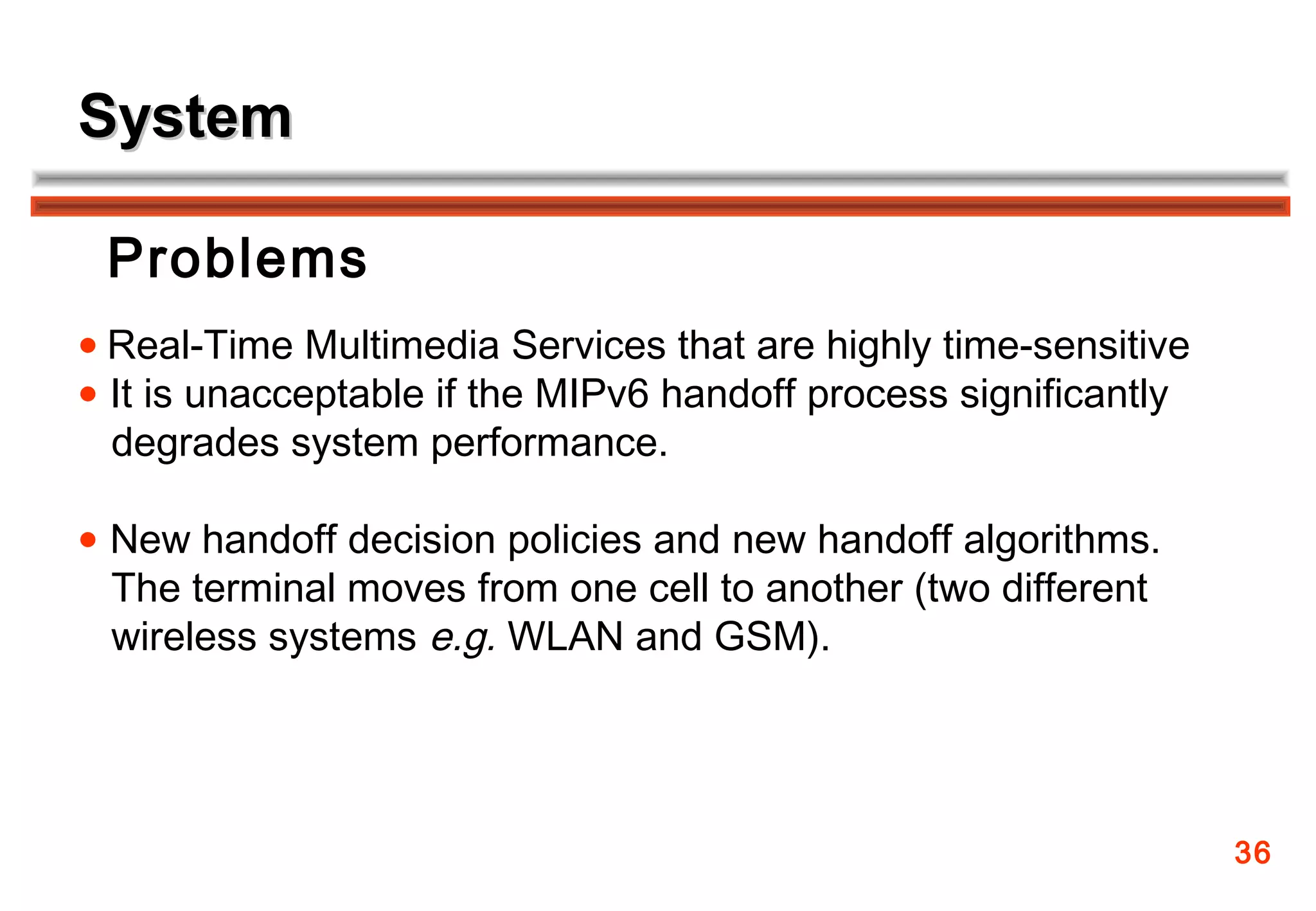 System

 Problems
• Real-Time Multimedia Services that are highly time-sensitive
• It is unacceptable if the MIPv6 handoff process significantly
 degrades system performance.

• New handoff decision policies and new handoff algorithms.
 The terminal moves from one cell to another (two different
 wireless systems e.g. WLAN and GSM).




                                                                  36
 