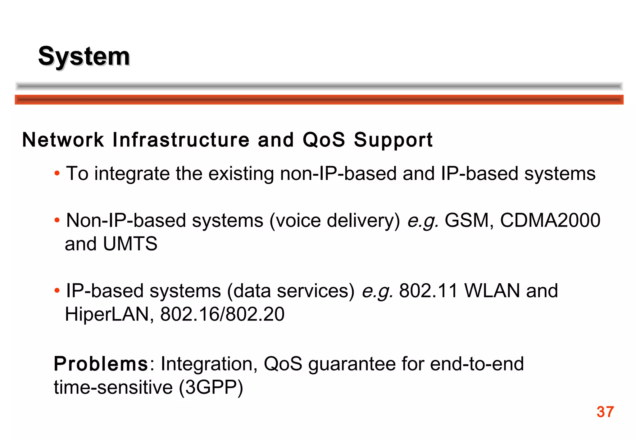 System


Network Infrastructure and QoS Support
  • To integrate the existing non-IP-based and IP-based systems

  • Non-IP-based systems (voice delivery) e.g. GSM, CDMA2000
    and UMTS

  • IP-based systems (data services) e.g. 802.11 WLAN and
    HiperLAN, 802.16/802.20

  Problems: Integration, QoS guarantee for end-to-end
  time-sensitive (3GPP)
                                                                  37
 