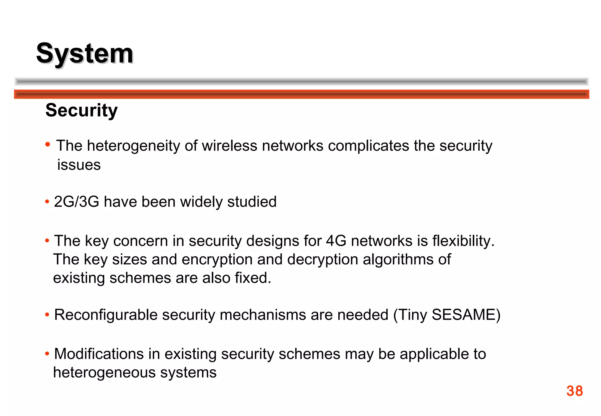 System
Security
• The heterogeneity of wireless networks complicates the security
 issues

• 2G/3G have been widely studied

• The key concern in security designs for 4G networks is flexibility.
  The key sizes and encryption and decryption algorithms of
  existing schemes are also fixed.

• Reconfigurable security mechanisms are needed (Tiny SESAME)

• Modifications in existing security schemes may be applicable to
  heterogeneous systems
                                                                        38
 